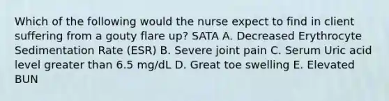 Which of the following would the nurse expect to find in client suffering from a gouty flare up? SATA A. Decreased Erythrocyte Sedimentation Rate (ESR) B. Severe joint pain C. Serum Uric acid level greater than 6.5 mg/dL D. Great toe swelling E. Elevated BUN