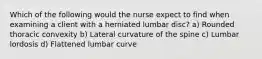 Which of the following would the nurse expect to find when examining a client with a herniated lumbar disc? a) Rounded thoracic convexity b) Lateral curvature of the spine c) Lumbar lordosis d) Flattened lumbar curve