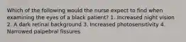 Which of the following would the nurse expect to find when examining the eyes of a black patient? 1. Increased night vision 2. A dark retinal background 3. Increased photosensitivity 4. Narrowed palpebral fissures