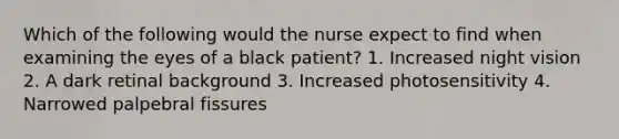 Which of the following would the nurse expect to find when examining the eyes of a black patient? 1. Increased night vision 2. A dark retinal background 3. Increased photosensitivity 4. Narrowed palpebral fissures