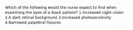 Which of the following would the nurse expect to find when examining the eyes of a black patient? 1.Increased night vision 2.A dark retinal background 3.Increased photosensitivity 4.Narrowed palpebral fissures