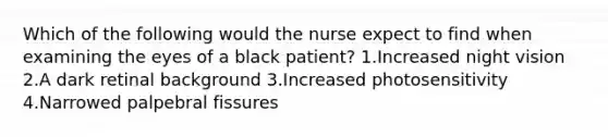 Which of the following would the nurse expect to find when examining the eyes of a black patient? 1.Increased night vision 2.A dark retinal background 3.Increased photosensitivity 4.Narrowed palpebral fissures