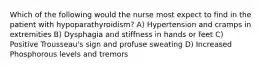 Which of the following would the nurse most expect to find in the patient with hypoparathyroidism? A) Hypertension and cramps in extremities B) Dysphagia and stiffness in hands or feet C) Positive Trousseau's sign and profuse sweating D) Increased Phosphorous levels and tremors