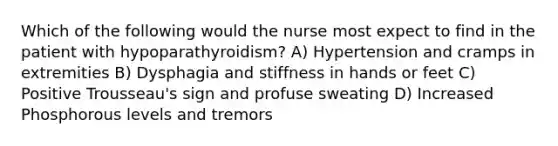 Which of the following would the nurse most expect to find in the patient with hypoparathyroidism? A) Hypertension and cramps in extremities B) Dysphagia and stiffness in hands or feet C) Positive Trousseau's sign and profuse sweating D) Increased Phosphorous levels and tremors