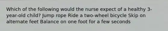 Which of the following would the nurse expect of a healthy 3-year-old child? Jump rope Ride a two-wheel bicycle Skip on alternate feet Balance on one foot for a few seconds