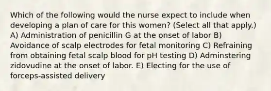 Which of the following would the nurse expect to include when developing a plan of care for this women? (Select all that apply.) A) Administration of penicillin G at the onset of labor B) Avoidance of scalp electrodes for fetal monitoring C) Refraining from obtaining fetal scalp blood for pH testing D) Adminstering zidovudine at the onset of labor. E) Electing for the use of forceps-assisted delivery