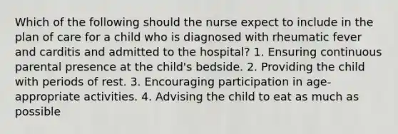 Which of the following should the nurse expect to include in the plan of care for a child who is diagnosed with rheumatic fever and carditis and admitted to the hospital? 1. Ensuring continuous parental presence at the child's bedside. 2. Providing the child with periods of rest. 3. Encouraging participation in age-appropriate activities. 4. Advising the child to eat as much as possible