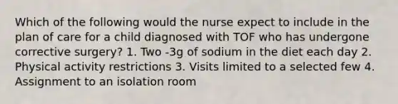 Which of the following would the nurse expect to include in the plan of care for a child diagnosed with TOF who has undergone corrective surgery? 1. Two -3g of sodium in the diet each day 2. Physical activity restrictions 3. Visits limited to a selected few 4. Assignment to an isolation room