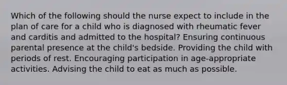 Which of the following should the nurse expect to include in the plan of care for a child who is diagnosed with rheumatic fever and carditis and admitted to the hospital? Ensuring continuous parental presence at the child's bedside. Providing the child with periods of rest. Encouraging participation in age-appropriate activities. Advising the child to eat as much as possible.