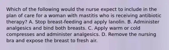 Which of the following would the nurse expect to include in the plan of care for a woman with mastitis who is receiving antibiotic therapy? A. Stop breast-feeding and apply lanolin. B. Administer analgesics and bind both breasts. C. Apply warm or cold compresses and administer analgesics. D. Remove the nursing bra and expose the breast to fresh air.