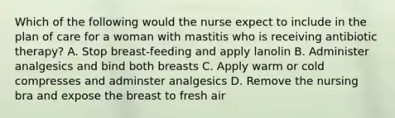 Which of the following would the nurse expect to include in the plan of care for a woman with mastitis who is receiving antibiotic therapy? A. Stop breast-feeding and apply lanolin B. Administer analgesics and bind both breasts C. Apply warm or cold compresses and adminster analgesics D. Remove the nursing bra and expose the breast to fresh air