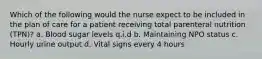 Which of the following would the nurse expect to be included in the plan of care for a patient receiving total parenteral nutrition (TPN)? a. Blood sugar levels q.i.d b. Maintaining NPO status c. Hourly urine output d. Vital signs every 4 hours