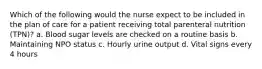 Which of the following would the nurse expect to be included in the plan of care for a patient receiving total parenteral nutrition (TPN)? a. Blood sugar levels are checked on a routine basis b. Maintaining NPO status c. Hourly urine output d. Vital signs every 4 hours