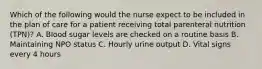 Which of the following would the nurse expect to be included in the plan of care for a patient receiving total parenteral nutrition (TPN)? A. Blood sugar levels are checked on a routine basis B. Maintaining NPO status C. Hourly urine output D. Vital signs every 4 hours