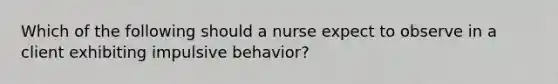 Which of the following should a nurse expect to observe in a client exhibiting impulsive behavior?