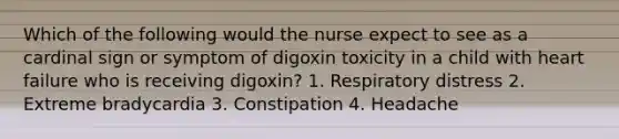 Which of the following would the nurse expect to see as a cardinal sign or symptom of digoxin toxicity in a child with heart failure who is receiving digoxin? 1. Respiratory distress 2. Extreme bradycardia 3. Constipation 4. Headache