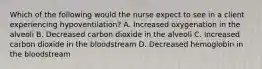 Which of the following would the nurse expect to see in a client experiencing hypoventilation? A. Increased oxygenation in the alveoli B. Decreased carbon dioxide in the alveoli C. Increased carbon dioxide in the bloodstream D. Decreased hemoglobin in the bloodstream