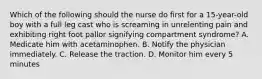 Which of the following should the nurse do first for a 15-year-old boy with a full leg cast who is screaming in unrelenting pain and exhibiting right foot pallor signifying compartment syndrome? A. Medicate him with acetaminophen. B. Notify the physician immediately. C. Release the traction. D. Monitor him every 5 minutes