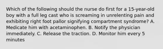 Which of the following should the nurse do first for a 15-year-old boy with a full leg cast who is screaming in unrelenting pain and exhibiting right foot pallor signifying compartment syndrome? A. Medicate him with acetaminophen. B. Notify the physician immediately. C. Release the traction. D. Monitor him every 5 minutes