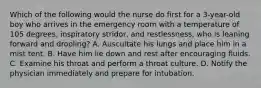 Which of the following would the nurse do first for a 3-year-old boy who arrives in the emergency room with a temperature of 105 degrees, inspiratory stridor, and restlessness, who is leaning forward and drooling? A. Auscultate his lungs and place him in a mist tent. B. Have him lie down and rest after encouraging fluids. C. Examine his throat and perform a throat culture. D. Notify the physician immediately and prepare for intubation.