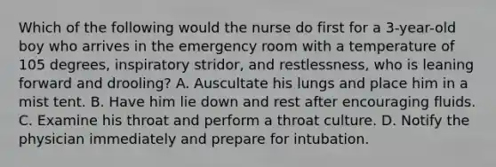 Which of the following would the nurse do first for a 3-year-old boy who arrives in the emergency room with a temperature of 105 degrees, inspiratory stridor, and restlessness, who is leaning forward and drooling? A. Auscultate his lungs and place him in a mist tent. B. Have him lie down and rest after encouraging fluids. C. Examine his throat and perform a throat culture. D. Notify the physician immediately and prepare for intubation.