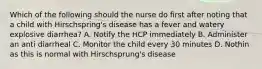 Which of the following should the nurse do first after noting that a child with Hirschspring's disease has a fever and watery explosive diarrhea? A. Notify the HCP immediately B. Administer an anti diarrheal C. Monitor the child every 30 minutes D. Nothin as this is normal with Hirschsprung's disease