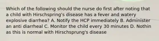 Which of the following should the nurse do first after noting that a child with Hirschspring's disease has a fever and watery explosive diarrhea? A. Notify the HCP immediately B. Administer an anti diarrheal C. Monitor the child every 30 minutes D. Nothin as this is normal with Hirschsprung's disease