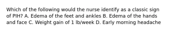 Which of the following would the nurse identify as a classic sign of PIH? A. Edema of the feet and ankles B. Edema of the hands and face C. Weight gain of 1 lb/week D. Early morning headache