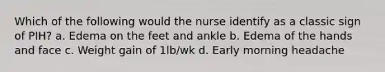 Which of the following would the nurse identify as a classic sign of PIH? a. Edema on the feet and ankle b. Edema of the hands and face c. Weight gain of 1lb/wk d. Early morning headache