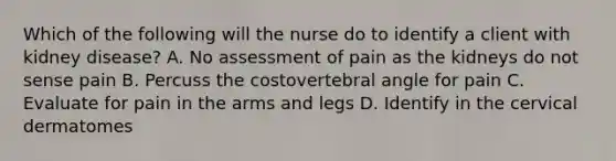 Which of the following will the nurse do to identify a client with kidney disease? A. No assessment of pain as the kidneys do not sense pain B. Percuss the costovertebral angle for pain C. Evaluate for pain in the arms and legs D. Identify in the cervical dermatomes