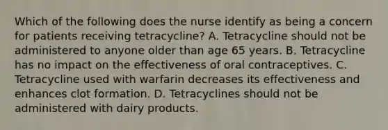 Which of the following does the nurse identify as being a concern for patients receiving tetracycline? A. Tetracycline should not be administered to anyone older than age 65 years. B. Tetracycline has no impact on the effectiveness of oral contraceptives. C. Tetracycline used with warfarin decreases its effectiveness and enhances clot formation. D. Tetracyclines should not be administered with dairy products.