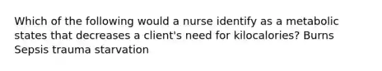 Which of the following would a nurse identify as a metabolic states that decreases a client's need for kilocalories? Burns Sepsis trauma starvation