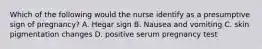 Which of the following would the nurse identify as a presumptive sign of pregnancy? A. Hegar sign B. Nausea and vomiting C. skin pigmentation changes D. positive serum pregnancy test