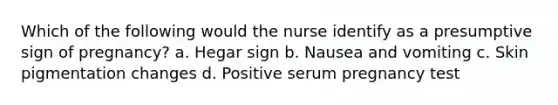 Which of the following would the nurse identify as a presumptive sign of pregnancy? a. Hegar sign b. Nausea and vomiting c. Skin pigmentation changes d. Positive serum pregnancy test