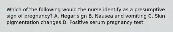 Which of the following would the nurse identify as a presumptive sign of pregnancy? A. Hegar sign B. Nausea and vomiting C. Skin pigmentation changes D. Positive serum pregnancy test