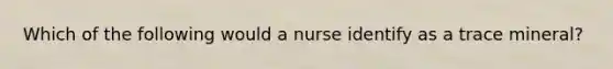 Which of the following would a nurse identify as a trace mineral?