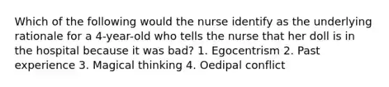 Which of the following would the nurse identify as the underlying rationale for a 4-year-old who tells the nurse that her doll is in the hospital because it was bad? 1. Egocentrism 2. Past experience 3. Magical thinking 4. Oedipal conflict