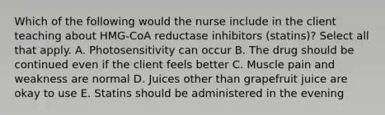 Which of the following would the nurse include in the client teaching about HMG-CoA reductase inhibitors (statins)? Select all that apply. A. Photosensitivity can occur B. The drug should be continued even if the client feels better C. Muscle pain and weakness are normal D. Juices other than grapefruit juice are okay to use E. Statins should be administered in the evening