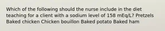 Which of the following should the nurse include in the diet teaching for a client with a sodium level of 158 mEq/L? Pretzels Baked chicken Chicken bouillon Baked potato Baked ham