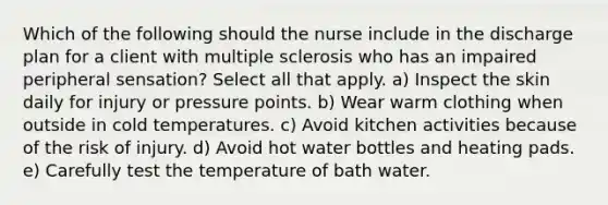 Which of the following should the nurse include in the discharge plan for a client with <a href='https://www.questionai.com/knowledge/kH0pb0RuMu-multiple-sclerosis' class='anchor-knowledge'>multiple sclerosis</a> who has an impaired peripheral sensation? Select all that apply. a) Inspect the skin daily for injury or pressure points. b) Wear warm clothing when outside in cold temperatures. c) Avoid kitchen activities because of the risk of injury. d) Avoid hot water bottles and heating pads. e) Carefully test the temperature of bath water.