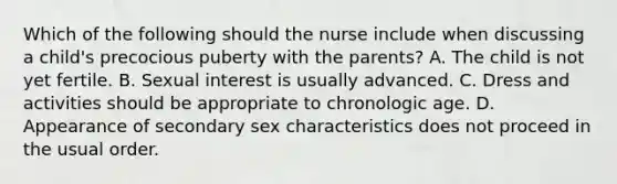 Which of the following should the nurse include when discussing a child's precocious puberty with the parents? A. The child is not yet fertile. B. Sexual interest is usually advanced. C. Dress and activities should be appropriate to chronologic age. D. Appearance of secondary sex characteristics does not proceed in the usual order.