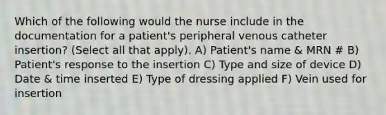 Which of the following would the nurse include in the documentation for a patient's peripheral venous catheter insertion? (Select all that apply). A) Patient's name & MRN # B) Patient's response to the insertion C) Type and size of device D) Date & time inserted E) Type of dressing applied F) Vein used for insertion