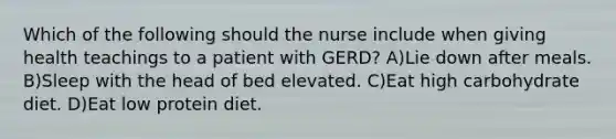 Which of the following should the nurse include when giving health teachings to a patient with GERD? A)Lie down after meals. B)Sleep with the head of bed elevated. C)Eat high carbohydrate diet. D)Eat low protein diet.