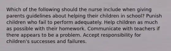 Which of the following should the nurse include when giving parents guidelines about helping their children in school? Punish children who fail to perform adequately. Help children as much as possible with their homework. Communicate with teachers if there appears to be a problem. Accept responsibility for children's successes and failures.