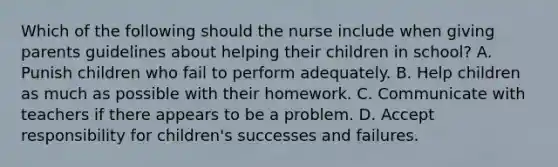 Which of the following should the nurse include when giving parents guidelines about helping their children in school? A. Punish children who fail to perform adequately. B. Help children as much as possible with their homework. C. Communicate with teachers if there appears to be a problem. D. Accept responsibility for children's successes and failures.