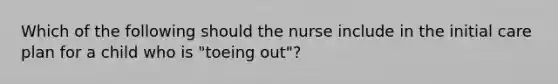 Which of the following should the nurse include in the initial care plan for a child who is "toeing out"?