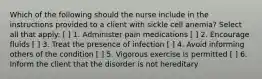 Which of the following should the nurse include in the instructions provided to a client with sickle cell anemia? Select all that apply: [ ] 1. Administer pain medications [ ] 2. Encourage fluids [ ] 3. Treat the presence of infection [ ] 4. Avoid informing others of the condition [ ] 5. Vigorous exercise is permitted [ ] 6. Inform the client that the disorder is not hereditary