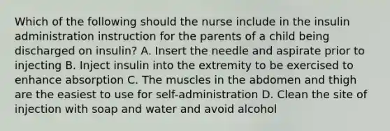 Which of the following should the nurse include in the insulin administration instruction for the parents of a child being discharged on insulin? A. Insert the needle and aspirate prior to injecting B. Inject insulin into the extremity to be exercised to enhance absorption C. The muscles in the abdomen and thigh are the easiest to use for self-administration D. Clean the site of injection with soap and water and avoid alcohol