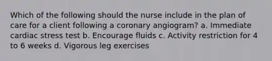 Which of the following should the nurse include in the plan of care for a client following a coronary angiogram? a. Immediate cardiac stress test b. Encourage fluids c. Activity restriction for 4 to 6 weeks d. Vigorous leg exercises