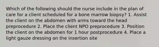 Which of the following should the nurse include in the plan of care for a client scheduled for a bone marrow biopsy? 1. Assist the client on the abdomen with arms toward the head preprocedure 2. Place the client NPO preprocedure 3. Position the client on the abdomen for 1 hour postprocedure 4. Place a light gauze dressing on the insertion site